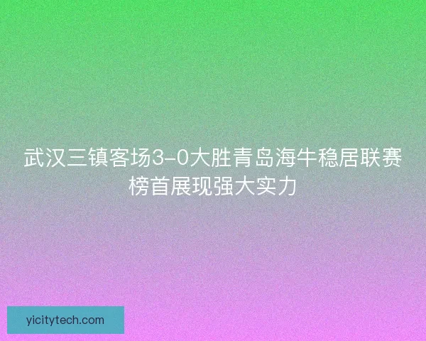 武汉三镇客场3-0大胜青岛海牛稳居联赛榜首展现强大实力