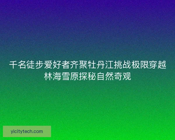 千名徒步爱好者齐聚牡丹江挑战极限穿越林海雪原探秘自然奇观