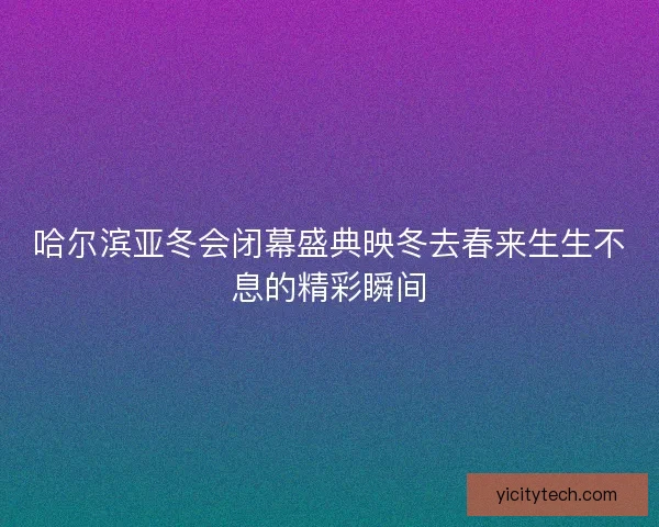 哈尔滨亚冬会闭幕盛典映冬去春来生生不息的精彩瞬间