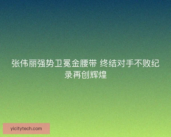 张伟丽强势卫冕金腰带 终结对手不败纪录再创辉煌