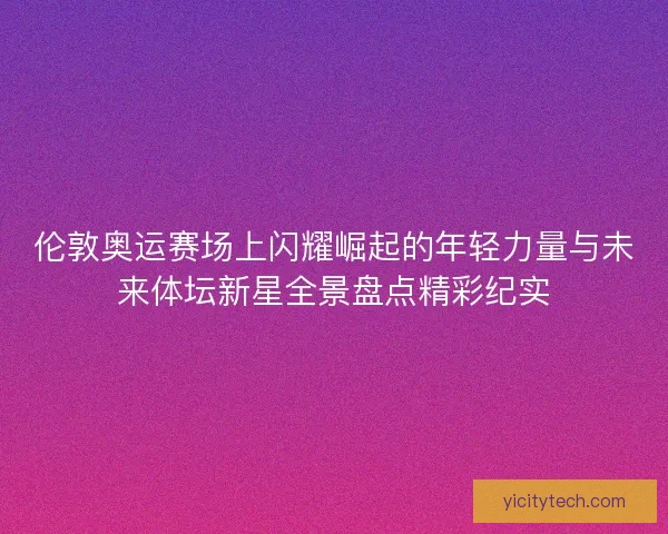伦敦奥运赛场上闪耀崛起的年轻力量与未来体坛新星全景盘点精彩纪实